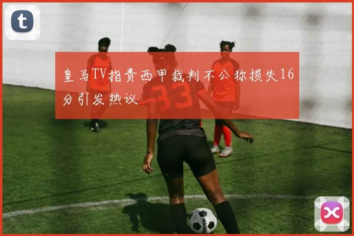 皇马TV指责西甲裁判不公称损失16分引发热议
