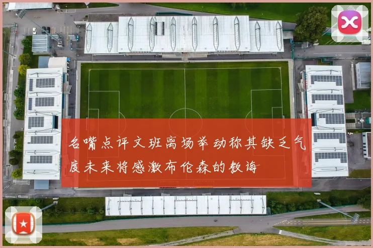 名嘴点评文班离场举动称其缺乏气度未来将感激布伦森的教诲