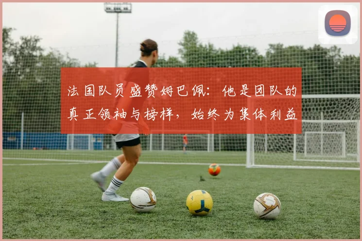 法国队员盛赞姆巴佩：他是团队的真正领袖与榜样，始终为集体利益考虑