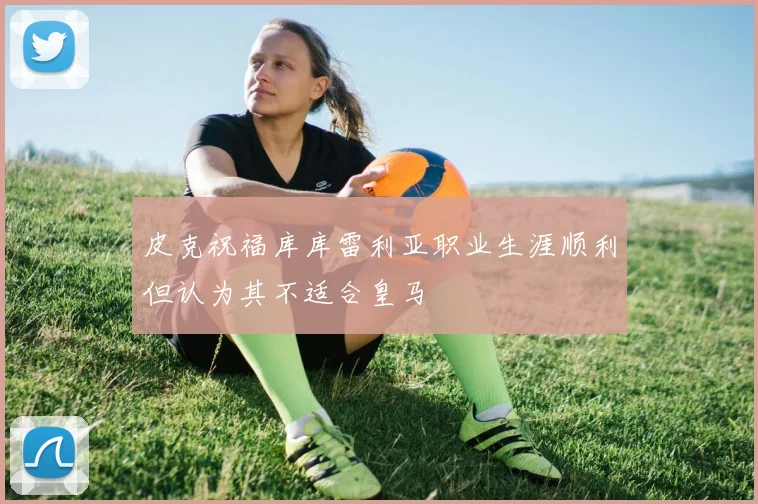 皮克祝福库库雷利亚职业生涯顺利但认为其不适合皇马