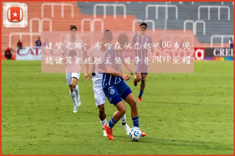 追梦之路：布伦森状态起伏OG表现稳健若能连胜五场将争夺FMVP荣耀