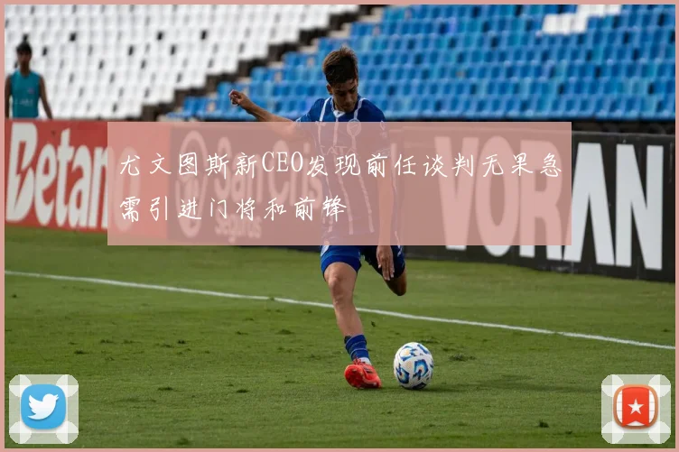 尤文图斯新CEO发现前任谈判无果急需引进门将和前锋