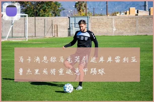 马卡消息称马竞若引进库库雷利亚鲁杰里或将重返意甲踢球