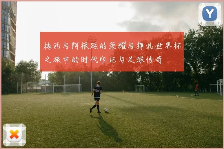 梅西与阿根廷的荣耀与挣扎世界杯之旅中的时代印记与足球传奇