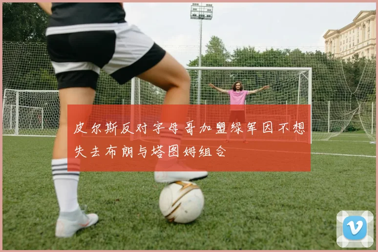 皮尔斯反对字母哥加盟绿军因不想失去布朗与塔图姆组合