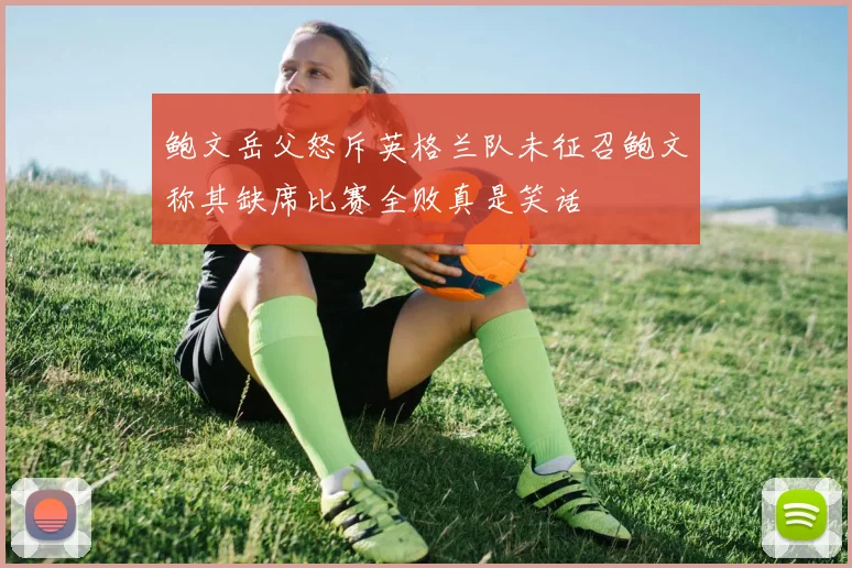 鲍文岳父怒斥英格兰队未征召鲍文称其缺席比赛全败真是笑话