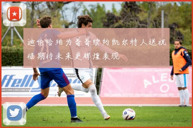 迪伦哈珀为哥哥续约凯尔特人送祝福期待未来更辉煌表现