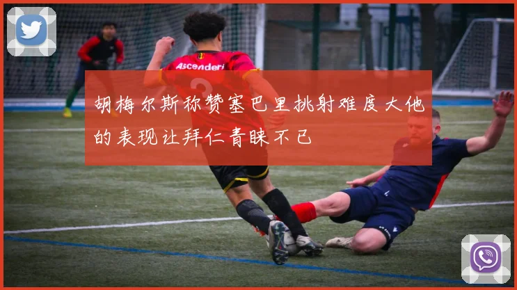 胡梅尔斯称赞塞巴里挑射难度大他的表现让拜仁青睐不已