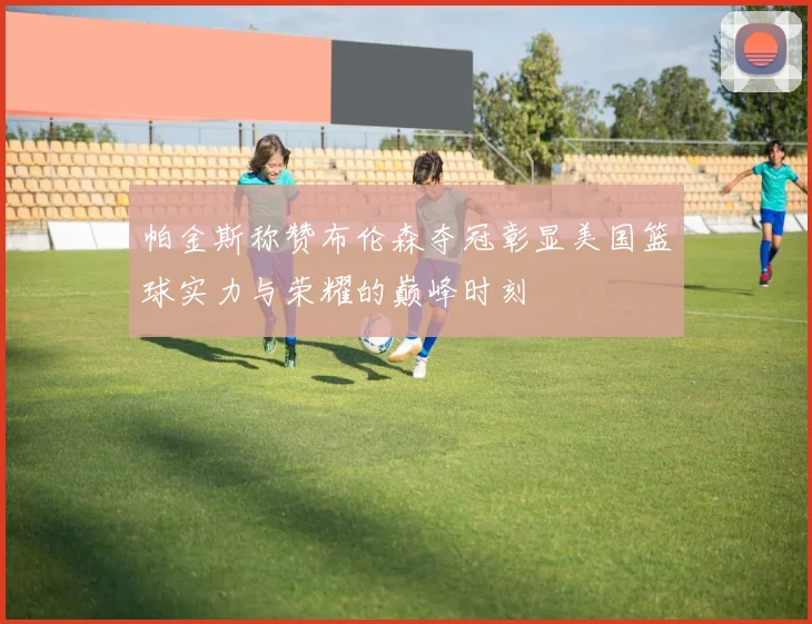 帕金斯称赞布伦森夺冠彰显美国篮球实力与荣耀的巅峰时刻