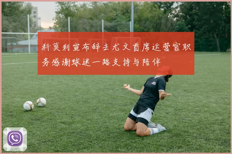 科莫利宣布辞去尤文首席运营官职务感谢球迷一路支持与陪伴