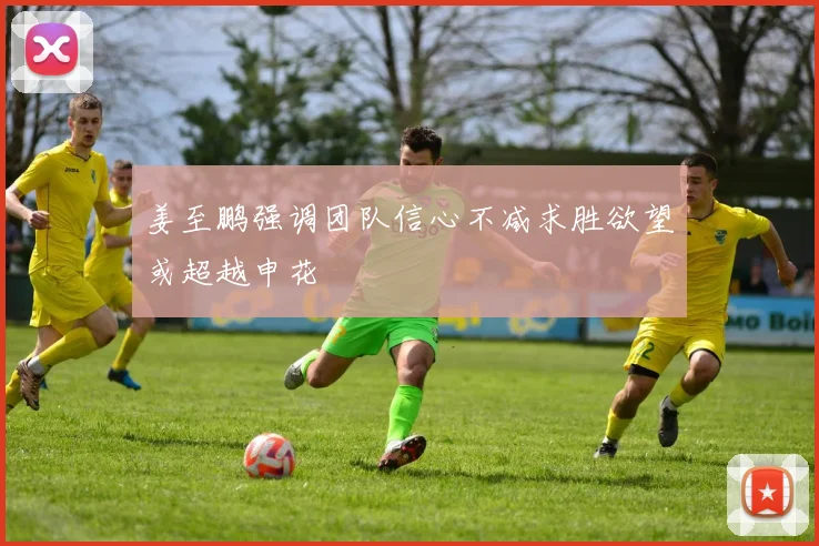 姜至鹏强调团队信心不减求胜欲望或超越申花
