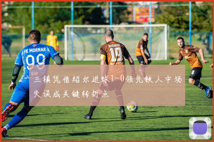 三镇凭借绍尔进球1-0领先铁人中场失误成关键转折点
