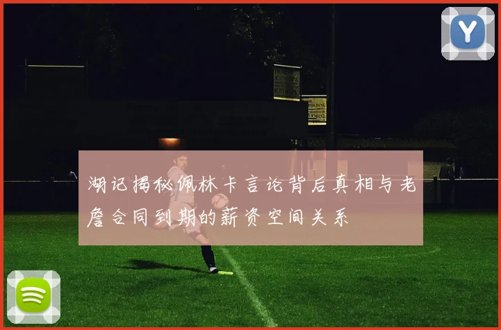 湖记揭秘佩林卡言论背后真相与老詹合同到期的薪资空间关系
